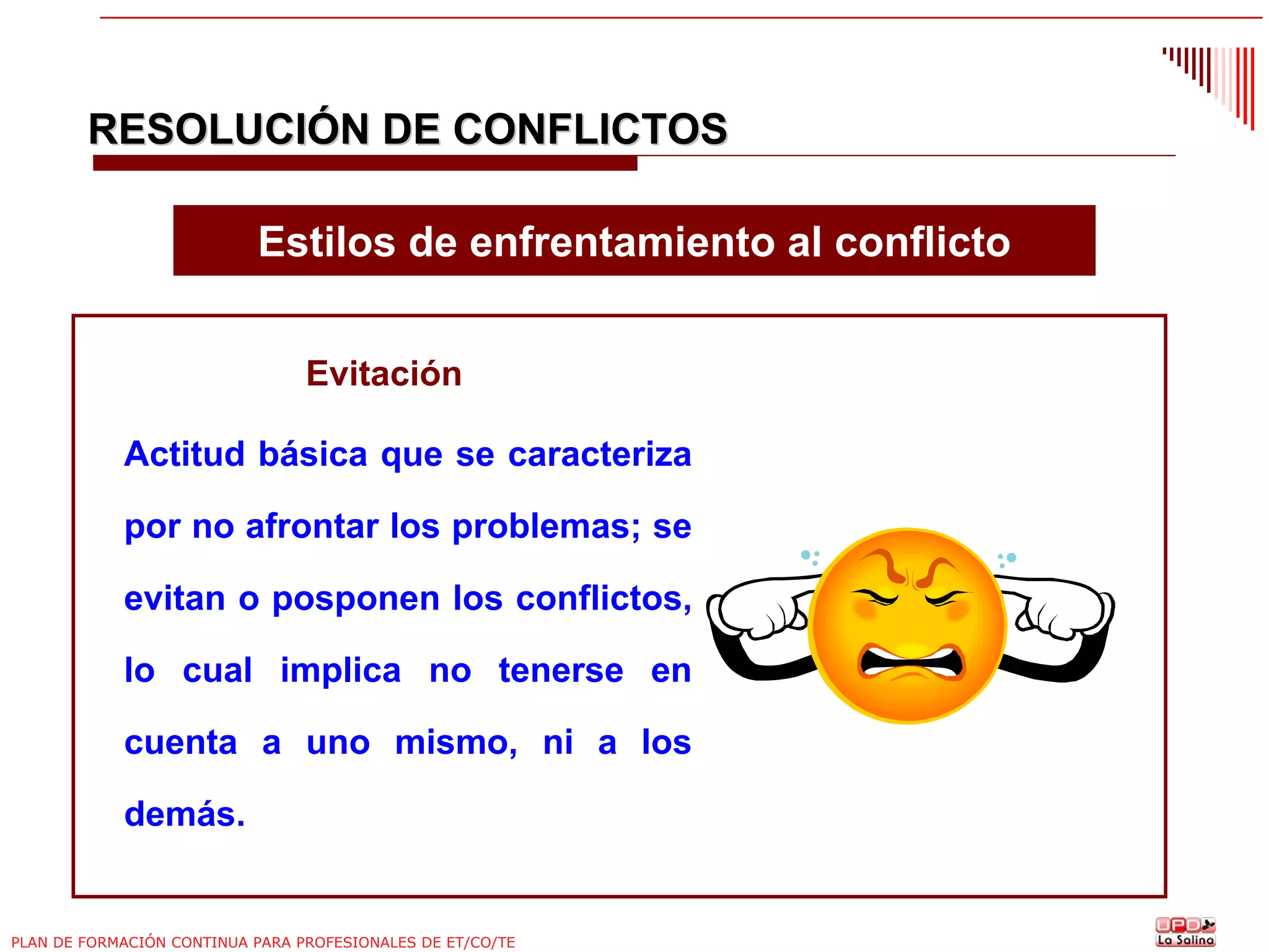 RESOLUCIÓN DE CONFLICTOS
Estilos de enfrentamiento al conflicto
Evitación
Actitud básica que se caracteriza
por no afrontar los problemas; se
evitan o posponen los conflictos,
lo cual implica no tenerse en
cuenta a uno mismo, ni a los
demás.

PLAN DE FORMACIÓN CONTINUA PARA PROFESIONALES DE ET/CO/TE

 