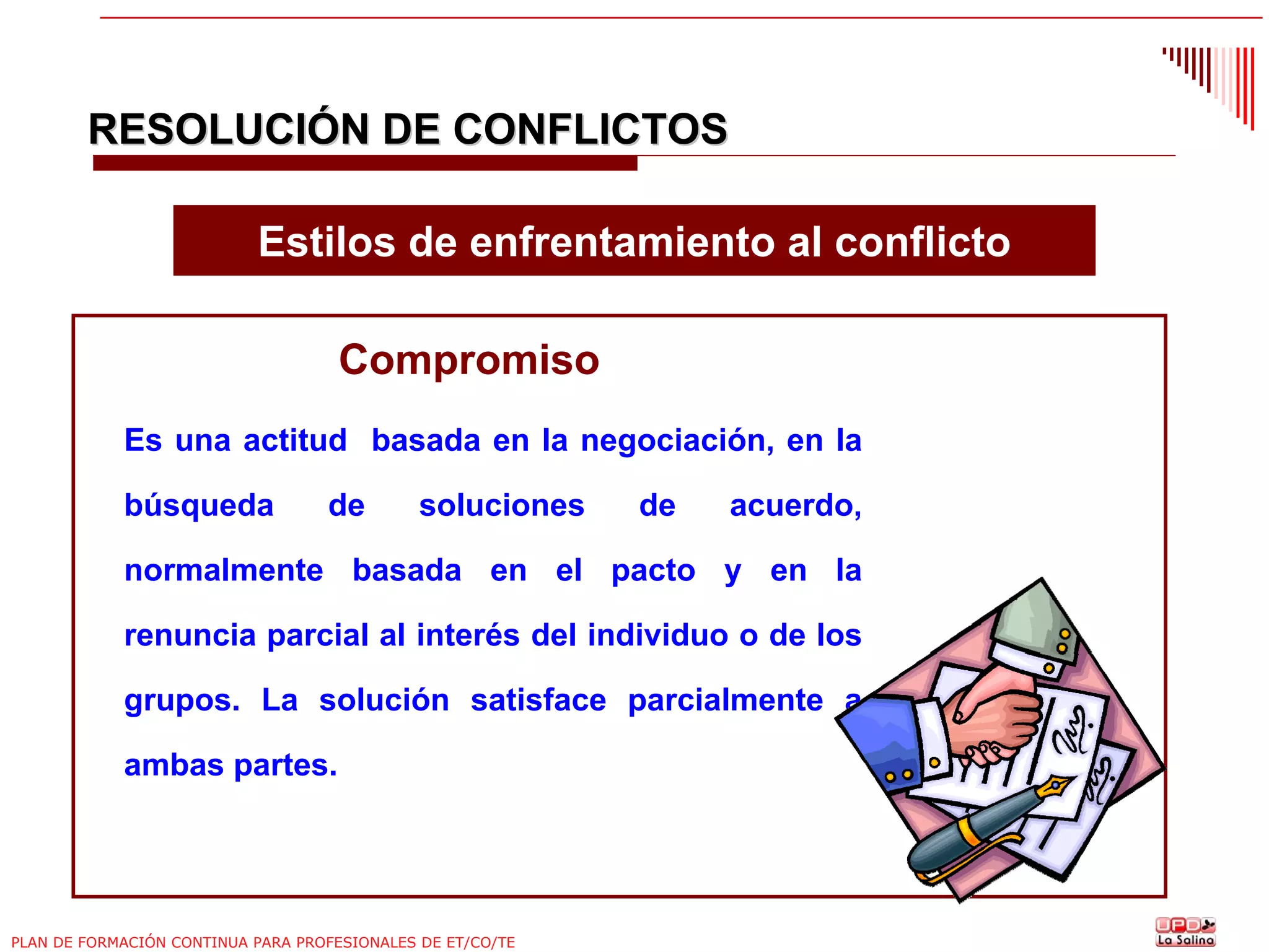 RESOLUCIÓN DE CONFLICTOS
Estilos de enfrentamiento al conflicto
Compromiso
Es una actitud basada en la negociación, en la
búsqueda

de

soluciones

de

acuerdo,

normalmente basada en el pacto y en la
renuncia parcial al interés del individuo o de los
grupos. La solución satisface parcialmente a
ambas partes.

PLAN DE FORMACIÓN CONTINUA PARA PROFESIONALES DE ET/CO/TE

 