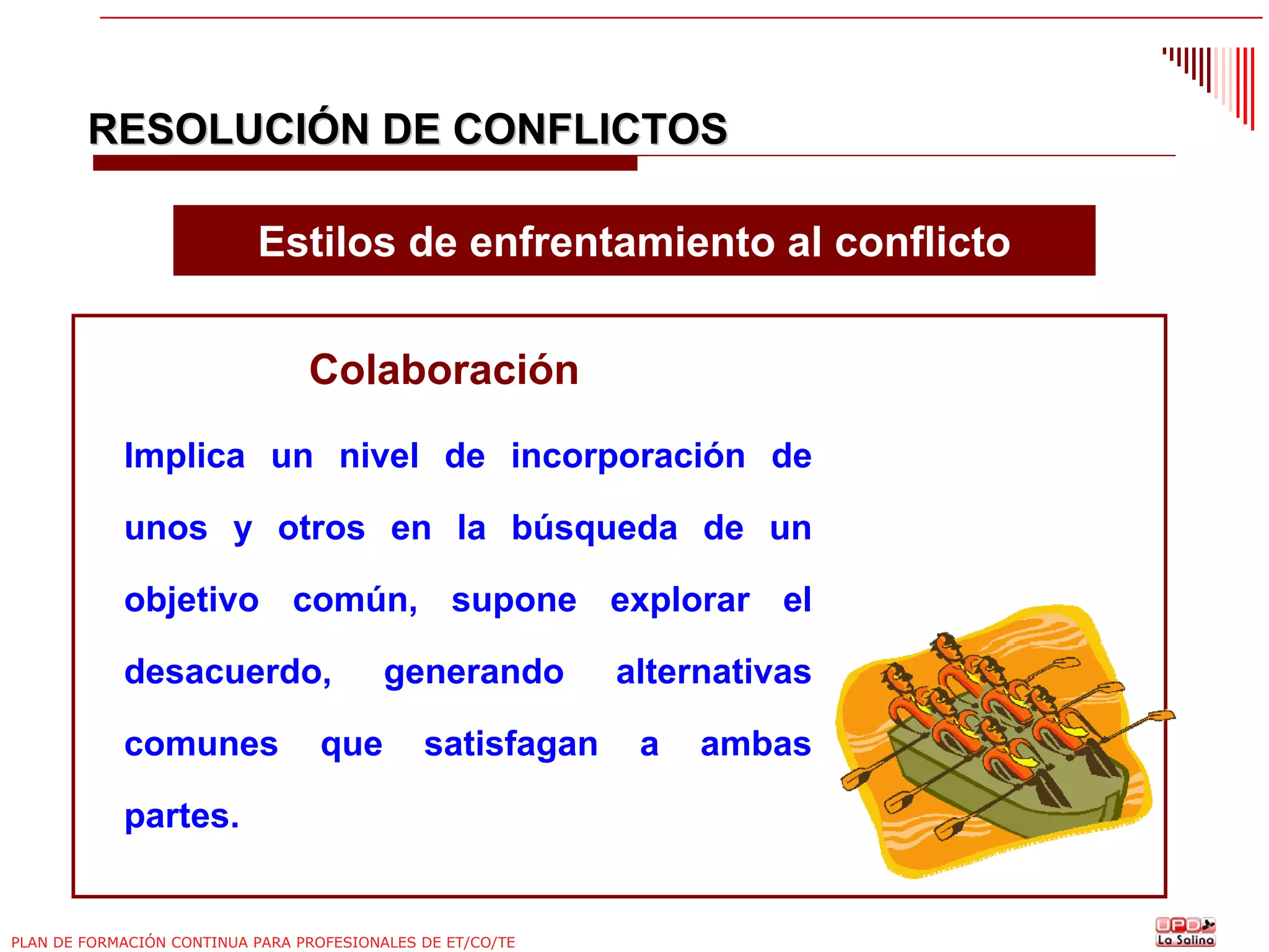 RESOLUCIÓN DE CONFLICTOS
Estilos de enfrentamiento al conflicto
Colaboración
Implica un nivel de incorporación de
unos y otros en la búsqueda de un
objetivo común, supone explorar el
desacuerdo,
comunes

que

generando
satisfagan

partes.

PLAN DE FORMACIÓN CONTINUA PARA PROFESIONALES DE ET/CO/TE

alternativas
a

ambas

 