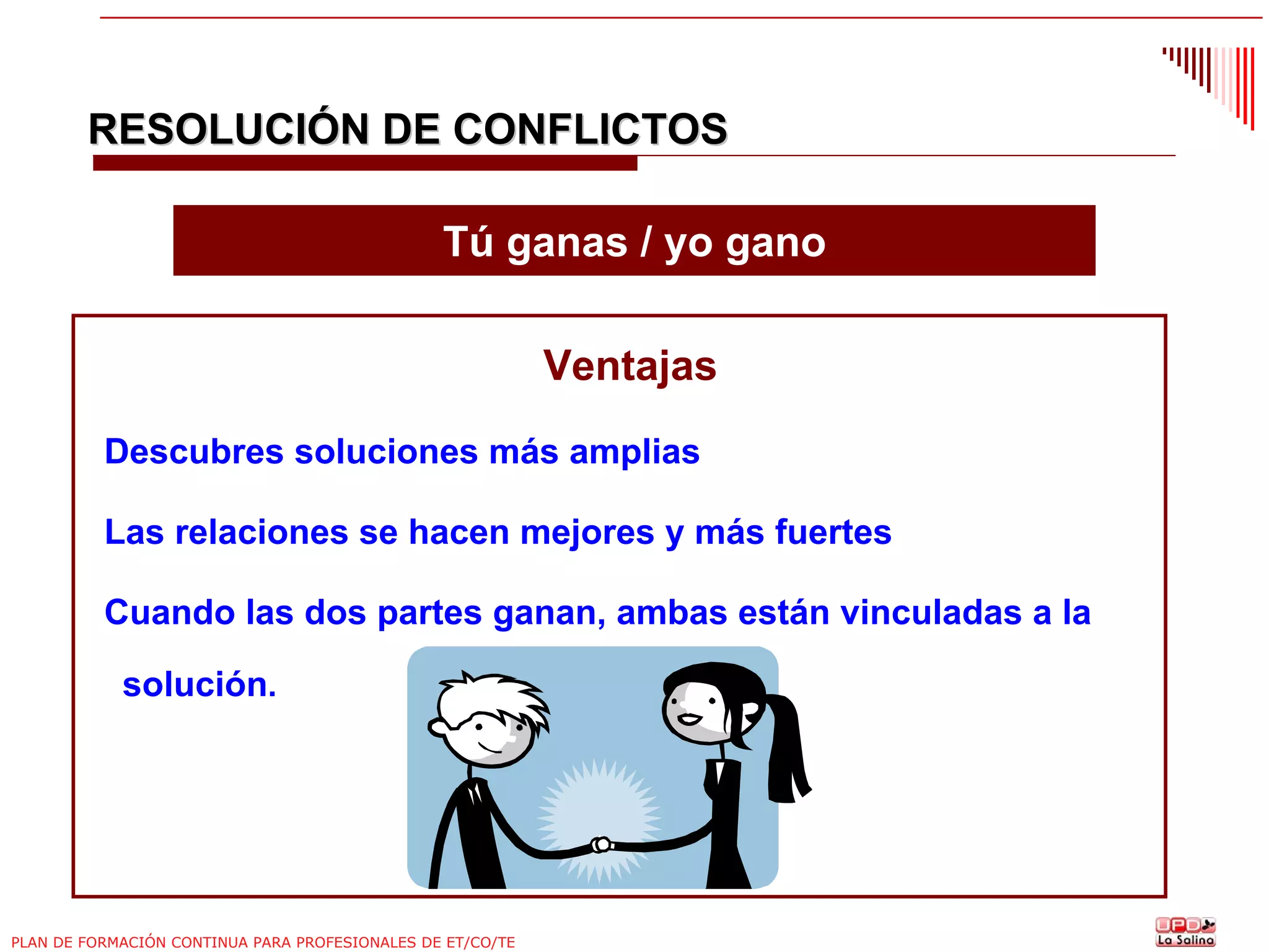 RESOLUCIÓN DE CONFLICTOS
Tú ganas / yo gano
Ventajas
Descubres soluciones más amplias
Las relaciones se hacen mejores y más fuertes
Cuando las dos partes ganan, ambas están vinculadas a la
solución.

PLAN DE FORMACIÓN CONTINUA PARA PROFESIONALES DE ET/CO/TE

 