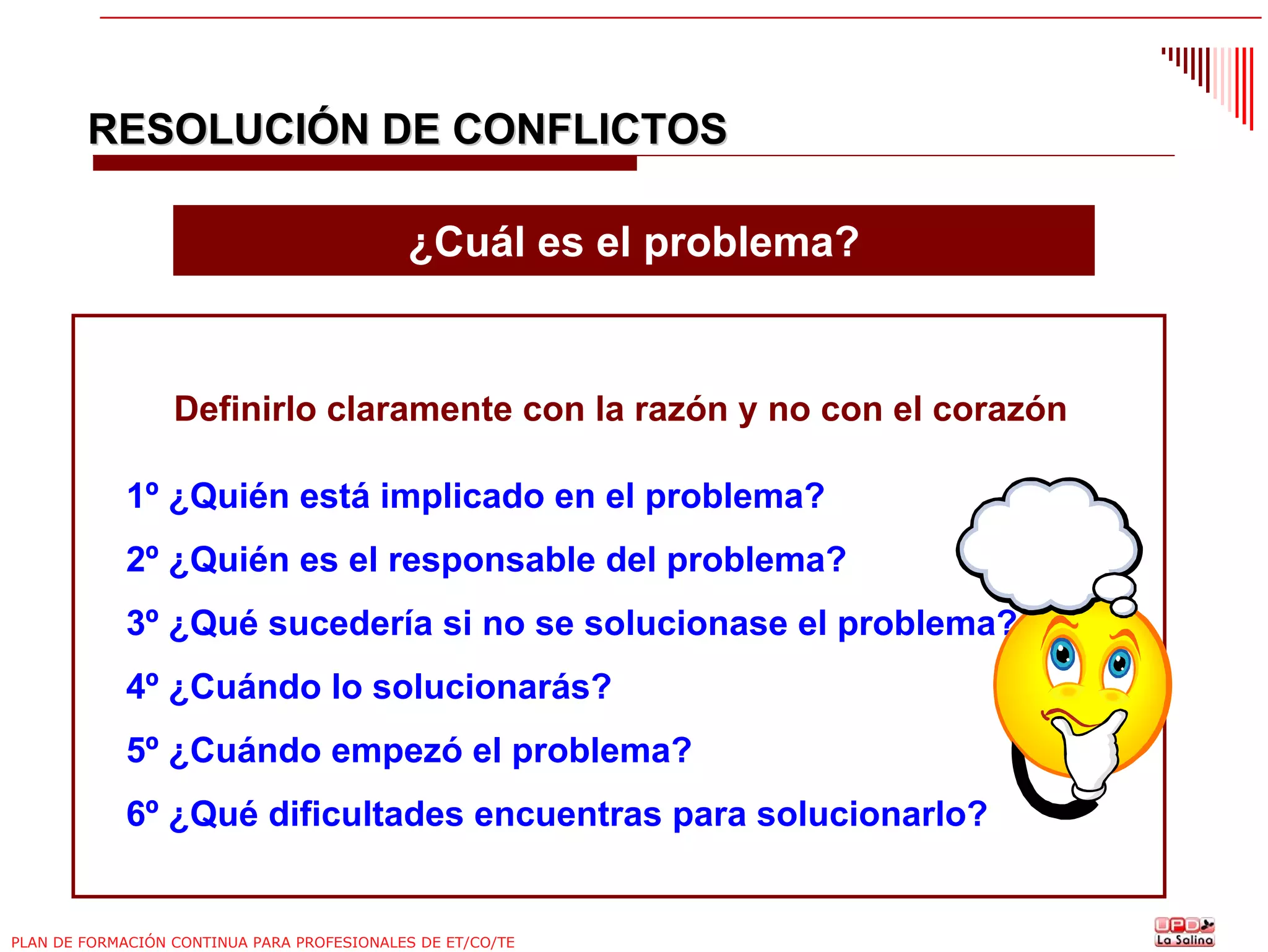 RESOLUCIÓN DE CONFLICTOS
¿Cuál es el problema?

Definirlo claramente con la razón y no con el corazón
1º ¿Quién está implicado en el problema?
2º ¿Quién es el responsable del problema?
3º ¿Qué sucedería si no se solucionase el problema?
4º ¿Cuándo lo solucionarás?
5º ¿Cuándo empezó el problema?
6º ¿Qué dificultades encuentras para solucionarlo?

PLAN DE FORMACIÓN CONTINUA PARA PROFESIONALES DE ET/CO/TE

 
