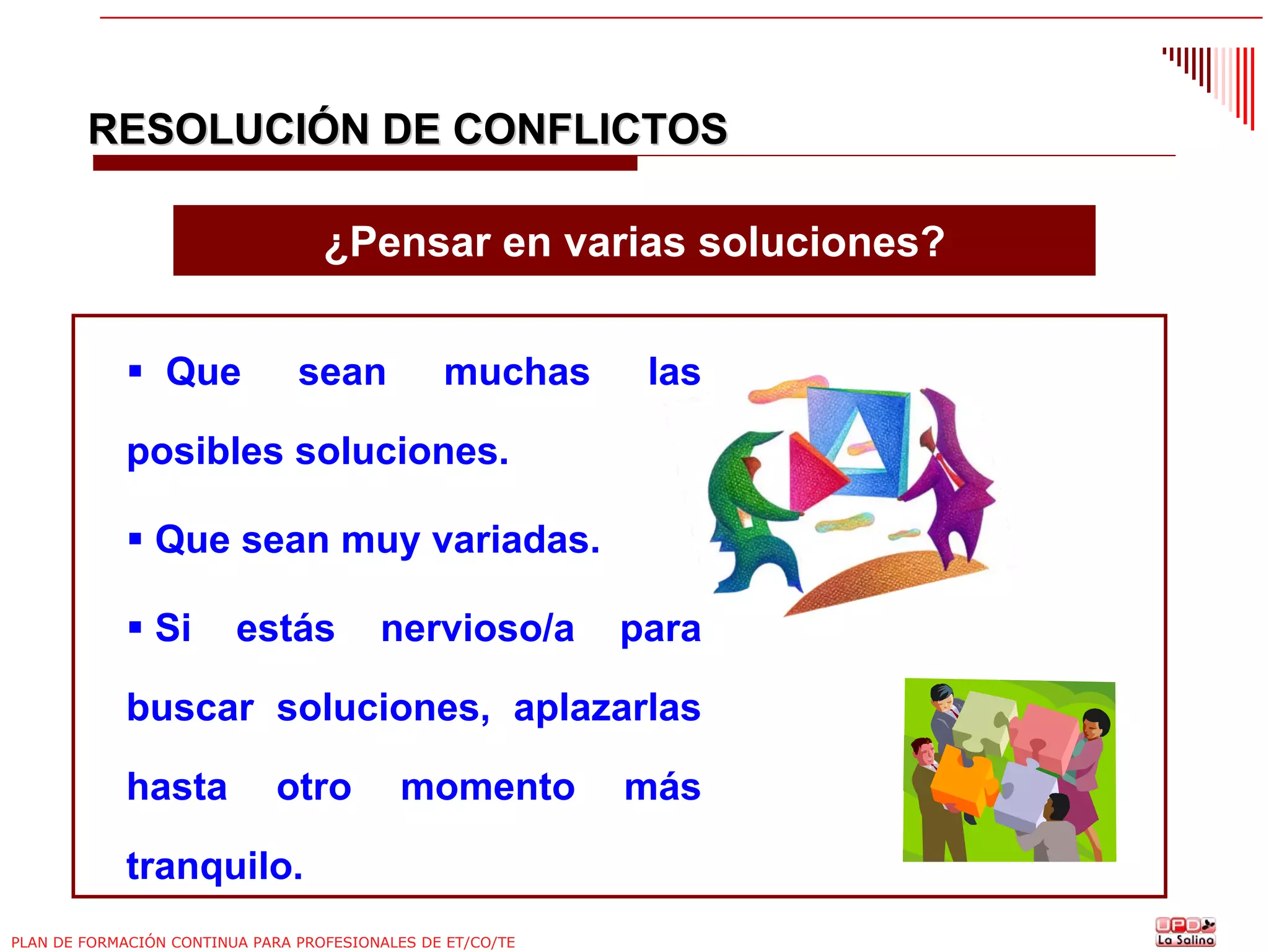 RESOLUCIÓN DE CONFLICTOS
¿Pensar en varias soluciones?
Que

sean

muchas

las

posibles soluciones.
Que sean muy variadas.
Si

estás

nervioso/a

para

buscar soluciones, aplazarlas
hasta

otro

momento

tranquilo.
PLAN DE FORMACIÓN CONTINUA PARA PROFESIONALES DE ET/CO/TE

más

 
