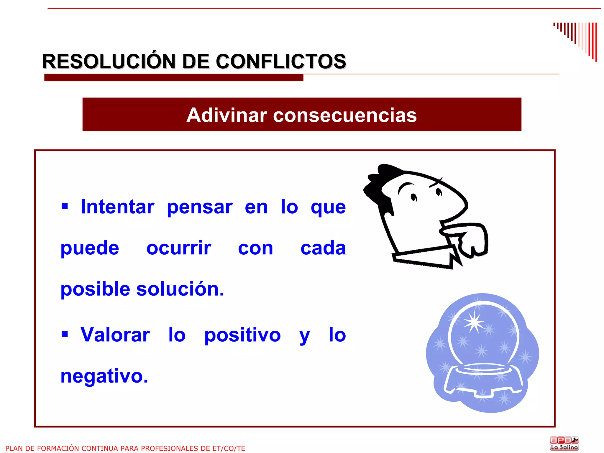 RESOLUCIÓN DE CONFLICTOS
Adivinar consecuencias

Intentar pensar en lo que
puede

ocurrir

con

cada

posible solución.
Valorar lo positivo y lo
negativo.

PLAN DE FORMACIÓN CONTINUA PARA PROFESIONALES DE ET/CO/TE

 