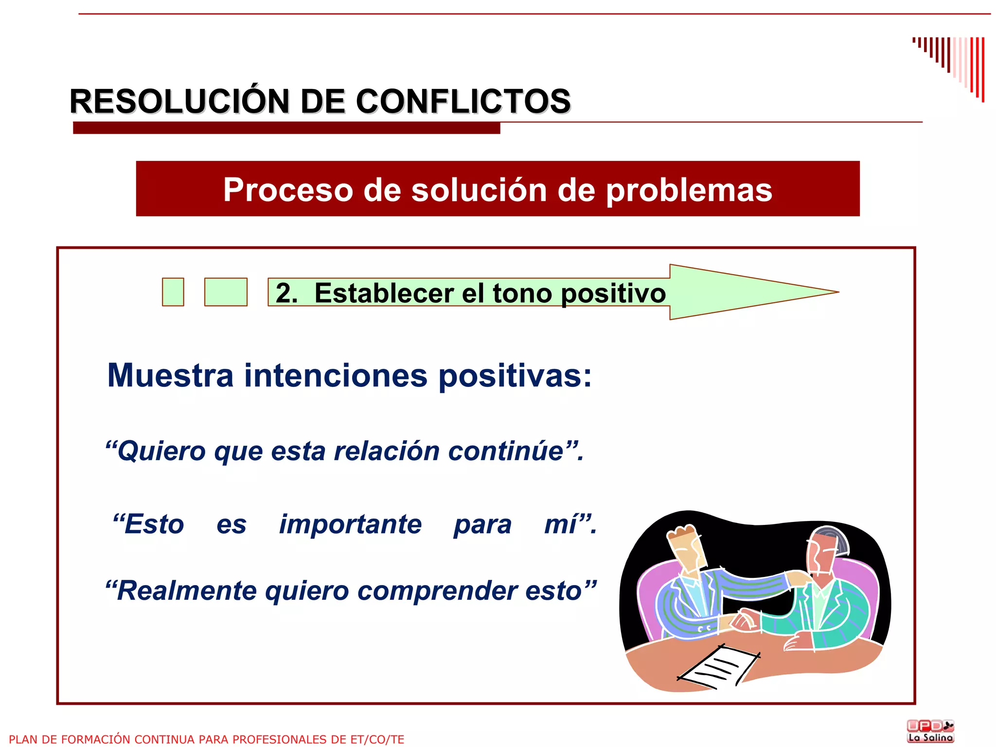 RESOLUCIÓN DE CONFLICTOS
Proceso de solución de problemas
2. Establecer el tono positivo

Muestra intenciones positivas:
“Quiero que esta relación continúe”.
“Esto

es

importante

para

mí”.

“Realmente quiero comprender esto”

PLAN DE FORMACIÓN CONTINUA PARA PROFESIONALES DE ET/CO/TE

 