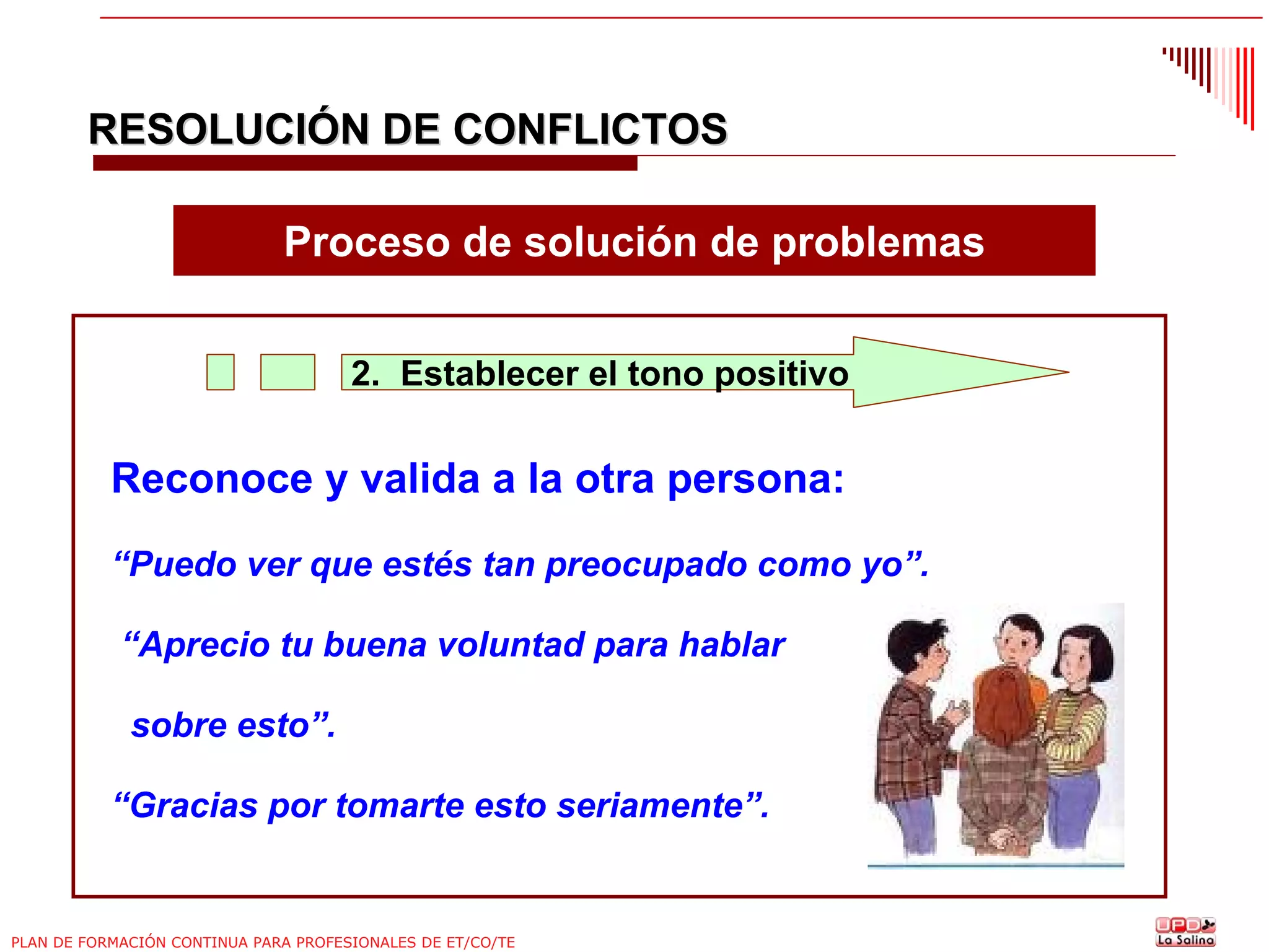 RESOLUCIÓN DE CONFLICTOS
Proceso de solución de problemas
2. Establecer el tono positivo

Reconoce y valida a la otra persona:
“Puedo ver que estés tan preocupado como yo”.
“Aprecio tu buena voluntad para hablar
sobre esto”.
“Gracias por tomarte esto seriamente”.

PLAN DE FORMACIÓN CONTINUA PARA PROFESIONALES DE ET/CO/TE

 