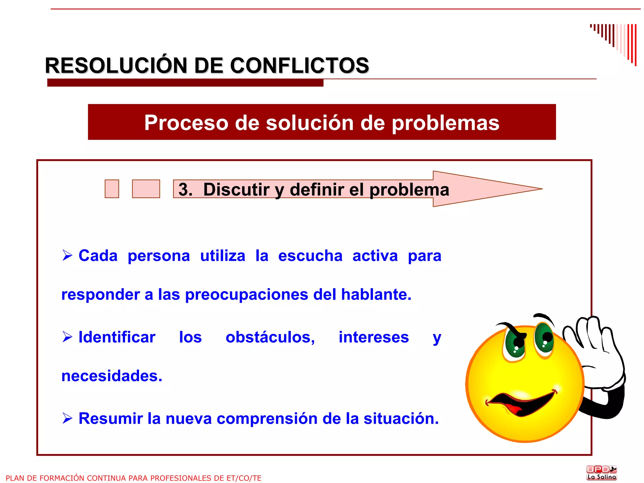 RESOLUCIÓN DE CONFLICTOS
Proceso de solución de problemas
3. Discutir y definir el problema

Cada persona utiliza la escucha activa para
responder a las preocupaciones del hablante.
Identificar

los

obstáculos,

intereses

y

necesidades.
Resumir la nueva comprensión de la situación.

PLAN DE FORMACIÓN CONTINUA PARA PROFESIONALES DE ET/CO/TE

 