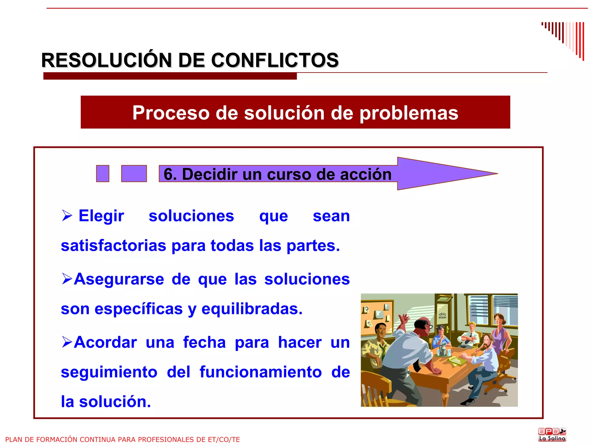 RESOLUCIÓN DE CONFLICTOS
Proceso de solución de problemas
6. Decidir un curso de acción
Elegir

soluciones

que

sean

satisfactorias para todas las partes.
Asegurarse de que las soluciones
son específicas y equilibradas.
Acordar una fecha para hacer un
seguimiento del funcionamiento de
la solución.
PLAN DE FORMACIÓN CONTINUA PARA PROFESIONALES DE ET/CO/TE

 