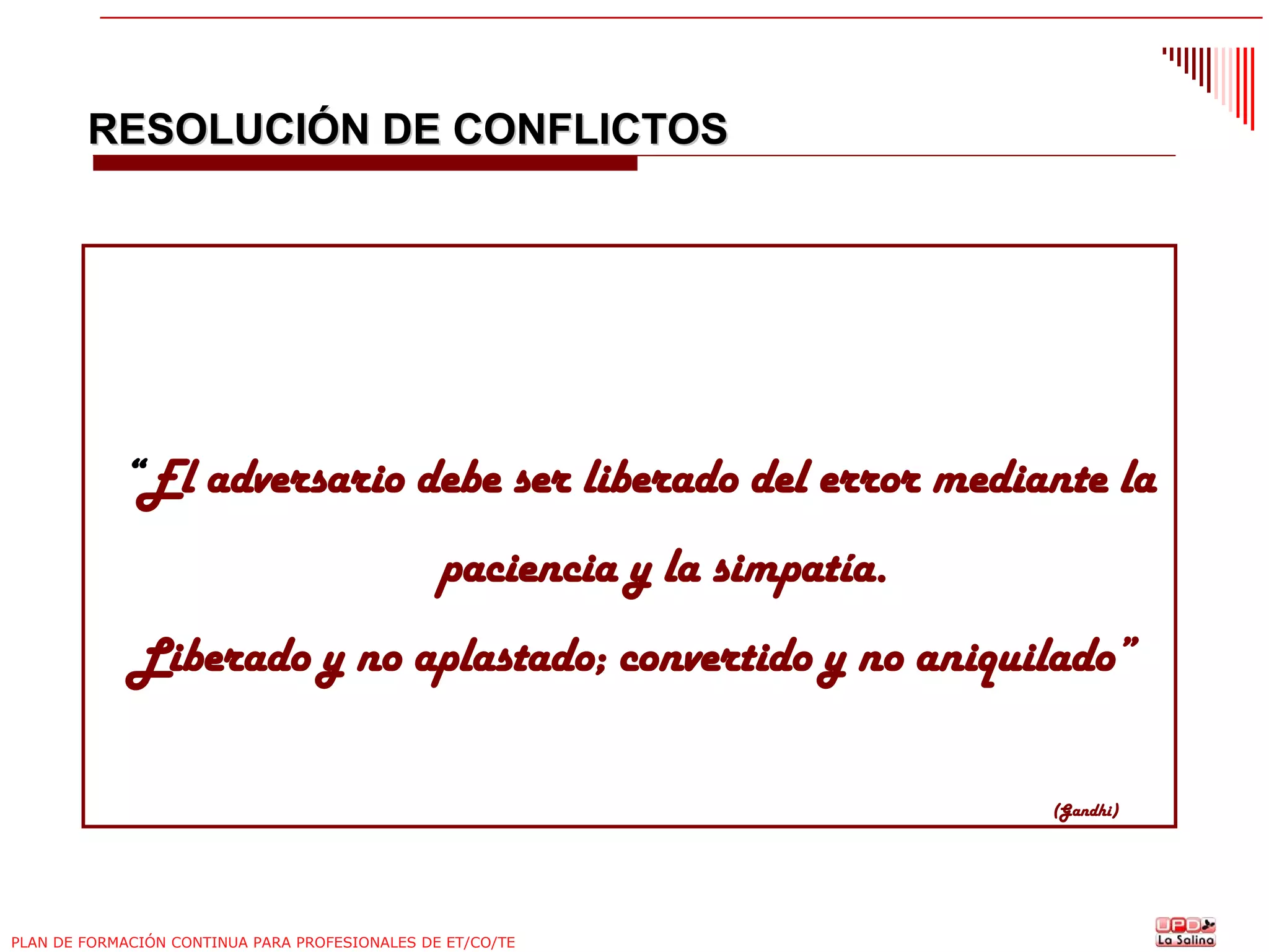 RESOLUCIÓN DE CONFLICTOS

“El adversario debe ser liberado del error mediante la
paciencia y la simpatía.
Liberado y no aplastado; convertido y no aniquilado”
(Gandhi)

PLAN DE FORMACIÓN CONTINUA PARA PROFESIONALES DE ET/CO/TE

 