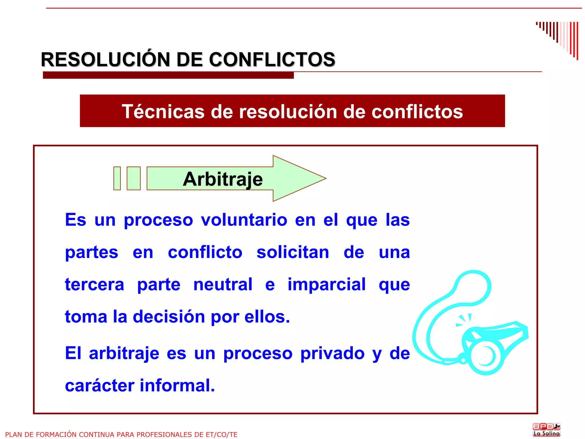 RESOLUCIÓN DE CONFLICTOS
Técnicas de resolución de conflictos

Arbitraje
Es un proceso voluntario en el que las
partes en conflicto solicitan de una
tercera parte neutral e imparcial que
toma la decisión por ellos.
El arbitraje es un proceso privado y de
carácter informal.
PLAN DE FORMACIÓN CONTINUA PARA PROFESIONALES DE ET/CO/TE

 