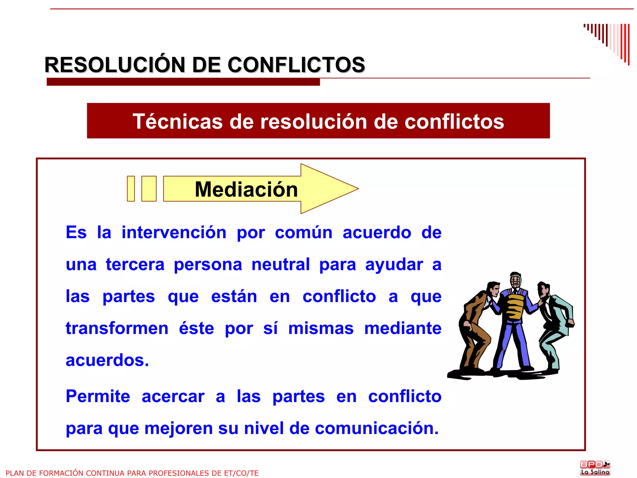 RESOLUCIÓN DE CONFLICTOS
Técnicas de resolución de conflictos
Mediación
Es la intervención por común acuerdo de
una tercera persona neutral para ayudar a
las partes que están en conflicto a que
transformen éste por sí mismas mediante
acuerdos.
Permite acercar a las partes en conflicto
para que mejoren su nivel de comunicación.
PLAN DE FORMACIÓN CONTINUA PARA PROFESIONALES DE ET/CO/TE

 