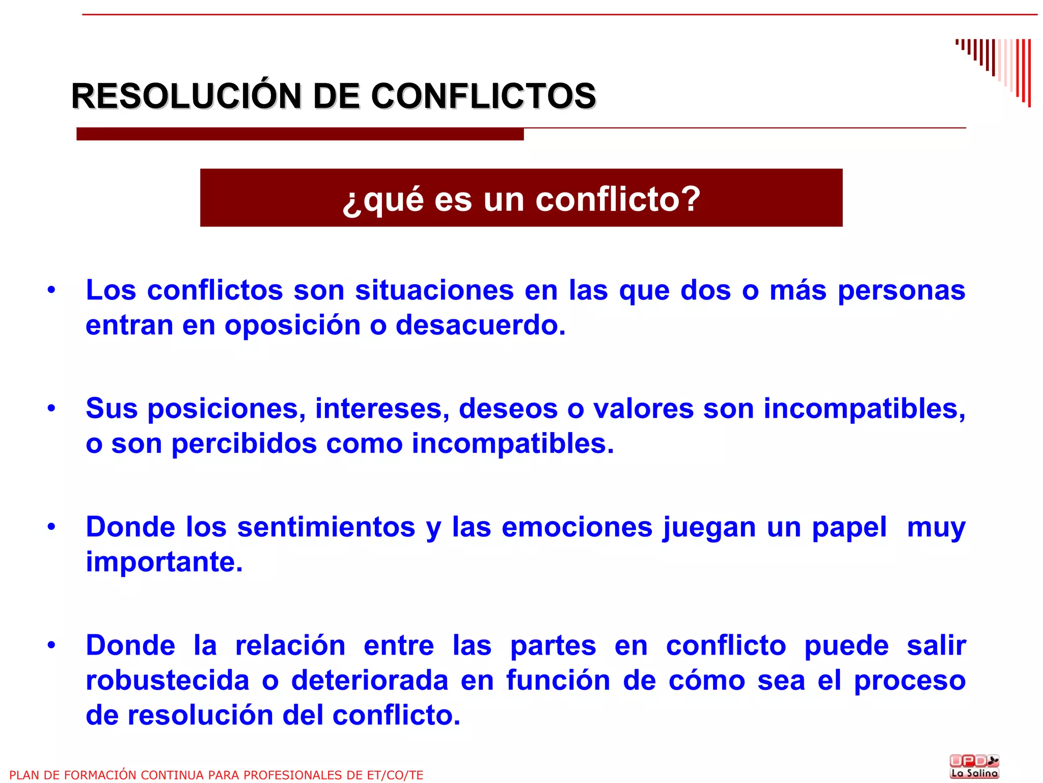 RESOLUCIÓN DE CONFLICTOS
¿qué es un conflicto?
•

Los conflictos son situaciones en las que dos o más personas
entran en oposición o desacuerdo.

•

Sus posiciones, intereses, deseos o valores son incompatibles,
o son percibidos como incompatibles.

•

Donde los sentimientos y las emociones juegan un papel muy
importante.

•

Donde la relación entre las partes en conflicto puede salir
robustecida o deteriorada en función de cómo sea el proceso
de resolución del conflicto.

PLAN DE FORMACIÓN CONTINUA PARA PROFESIONALES DE ET/CO/TE

 