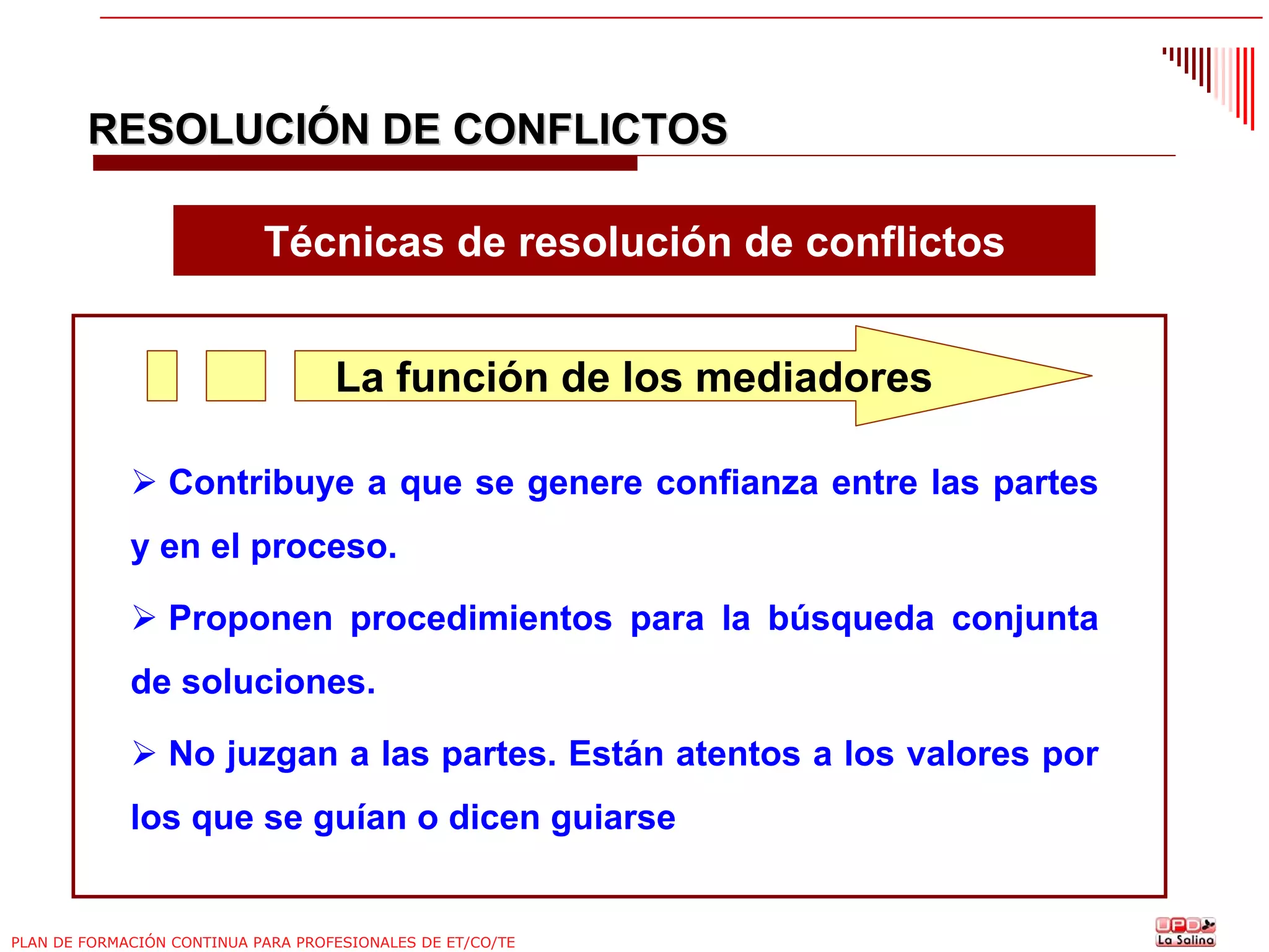 RESOLUCIÓN DE CONFLICTOS
Técnicas de resolución de conflictos
La función de los mediadores
Contribuye a que se genere confianza entre las partes
y en el proceso.
Proponen procedimientos para la búsqueda conjunta
de soluciones.
No juzgan a las partes. Están atentos a los valores por
los que se guían o dicen guiarse

PLAN DE FORMACIÓN CONTINUA PARA PROFESIONALES DE ET/CO/TE

 
