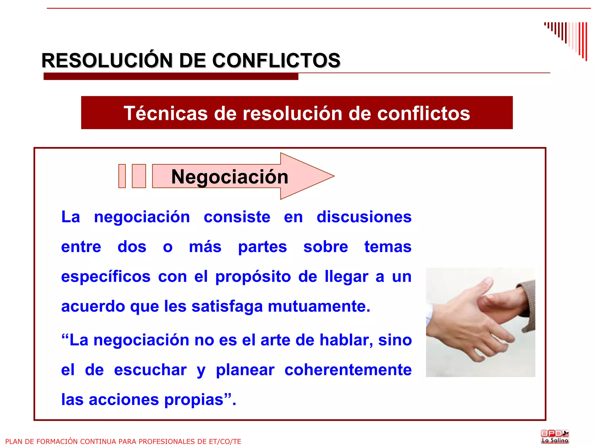 RESOLUCIÓN DE CONFLICTOS
Técnicas de resolución de conflictos
Negociación
La negociación consiste en discusiones
entre dos o más partes sobre temas
específicos con el propósito de llegar a un
acuerdo que les satisfaga mutuamente.
“La negociación no es el arte de hablar, sino
el de escuchar y planear coherentemente
las acciones propias”.
PLAN DE FORMACIÓN CONTINUA PARA PROFESIONALES DE ET/CO/TE

 