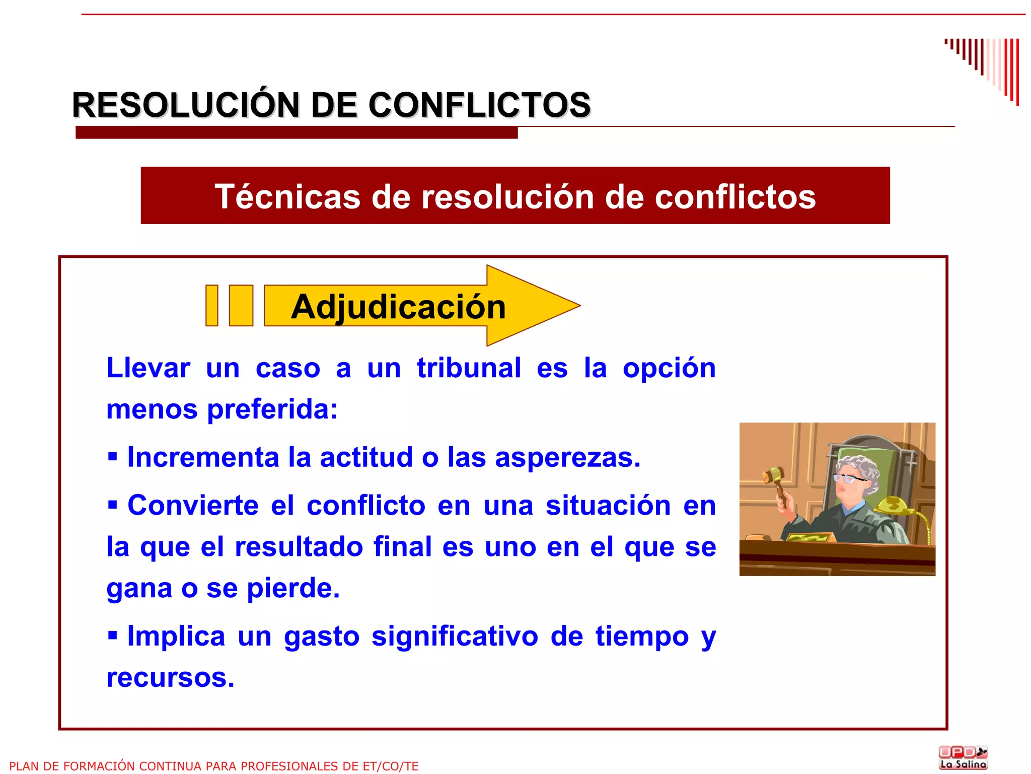 RESOLUCIÓN DE CONFLICTOS
Técnicas de resolución de conflictos
Adjudicación
Llevar un caso a un tribunal es la opción
menos preferida:
Incrementa la actitud o las asperezas.
Convierte el conflicto en una situación en
la que el resultado final es uno en el que se
gana o se pierde.
Implica un gasto significativo de tiempo y
recursos.
PLAN DE FORMACIÓN CONTINUA PARA PROFESIONALES DE ET/CO/TE

 