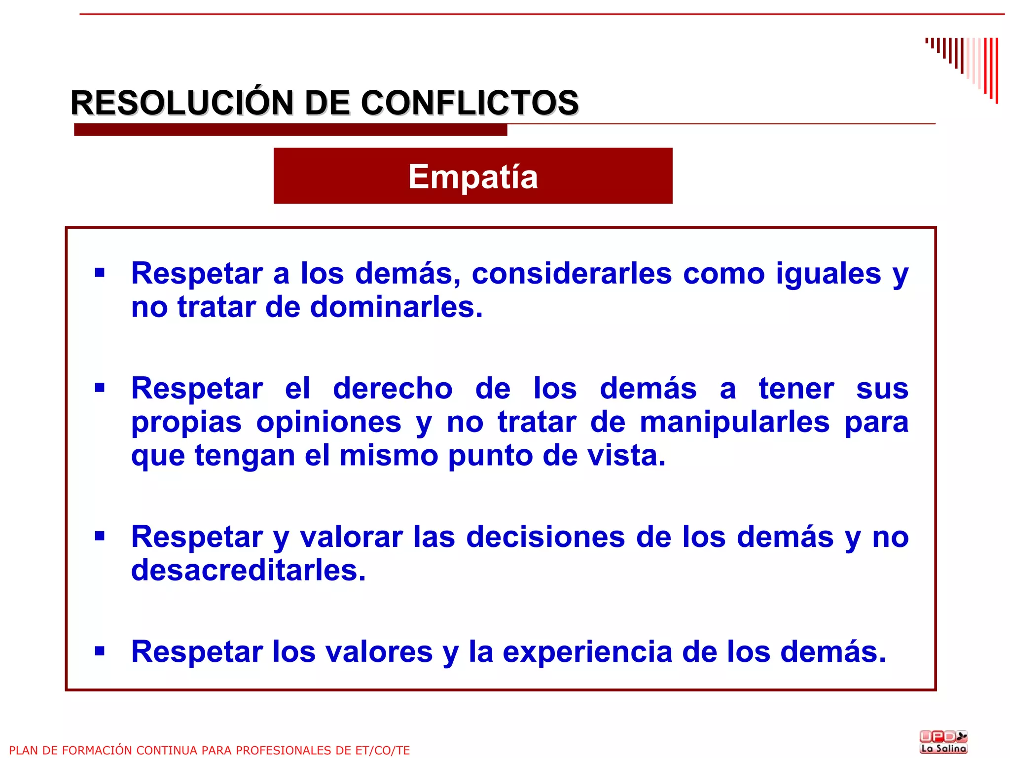 RESOLUCIÓN DE CONFLICTOS
Empatía
Respetar a los demás, considerarles como iguales y
no tratar de dominarles.
Respetar el derecho de los demás a tener sus
propias opiniones y no tratar de manipularles para
que tengan el mismo punto de vista.
Respetar y valorar las decisiones de los demás y no
desacreditarles.
Respetar los valores y la experiencia de los demás.
PLAN DE FORMACIÓN CONTINUA PARA PROFESIONALES DE ET/CO/TE

 