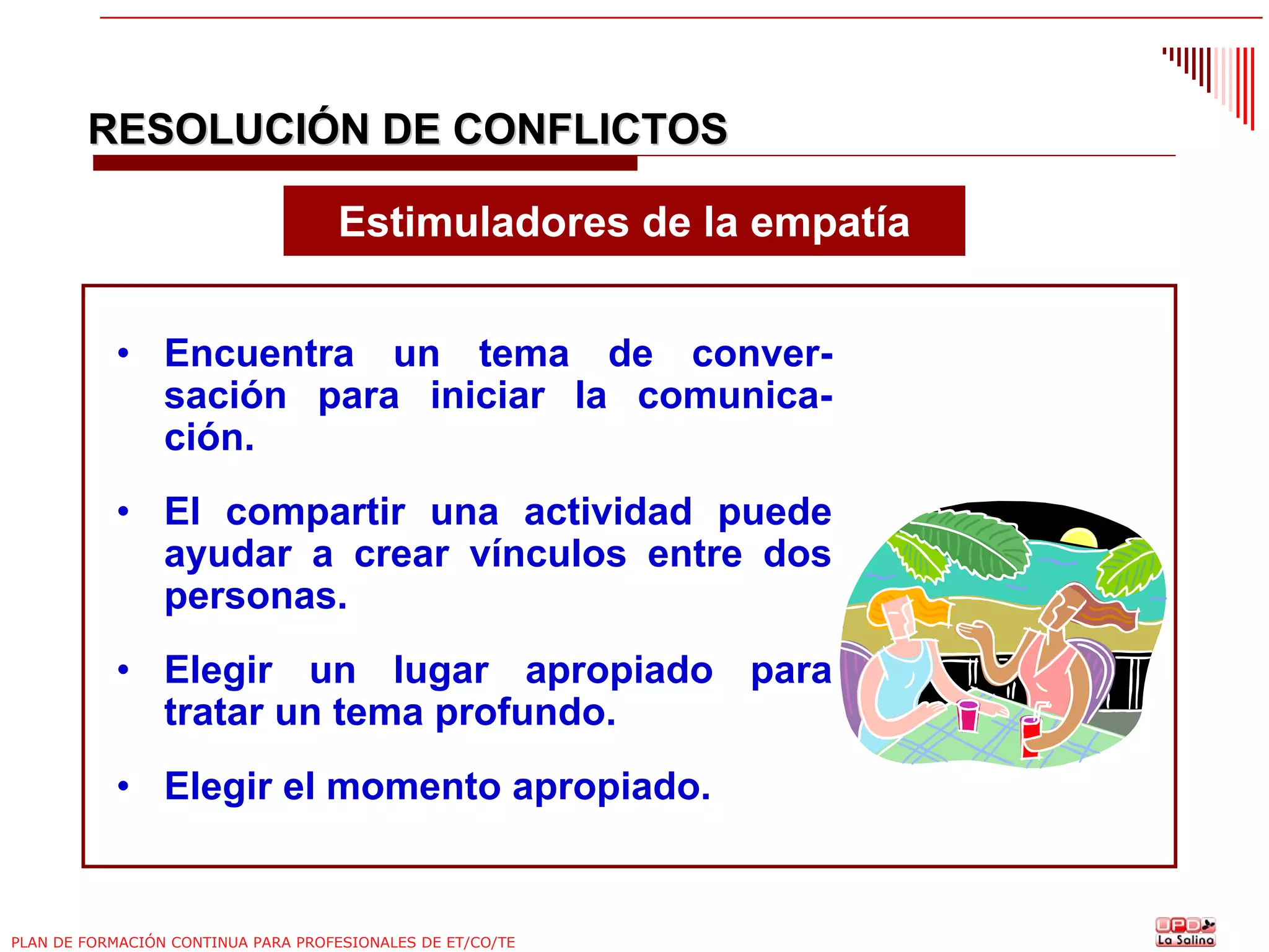 RESOLUCIÓN DE CONFLICTOS
Estimuladores de la empatía
• Encuentra un tema de conversación para iniciar la comunicación.
• El compartir una actividad puede
ayudar a crear vínculos entre dos
personas.
• Elegir un lugar apropiado para
tratar un tema profundo.
• Elegir el momento apropiado.

PLAN DE FORMACIÓN CONTINUA PARA PROFESIONALES DE ET/CO/TE

 