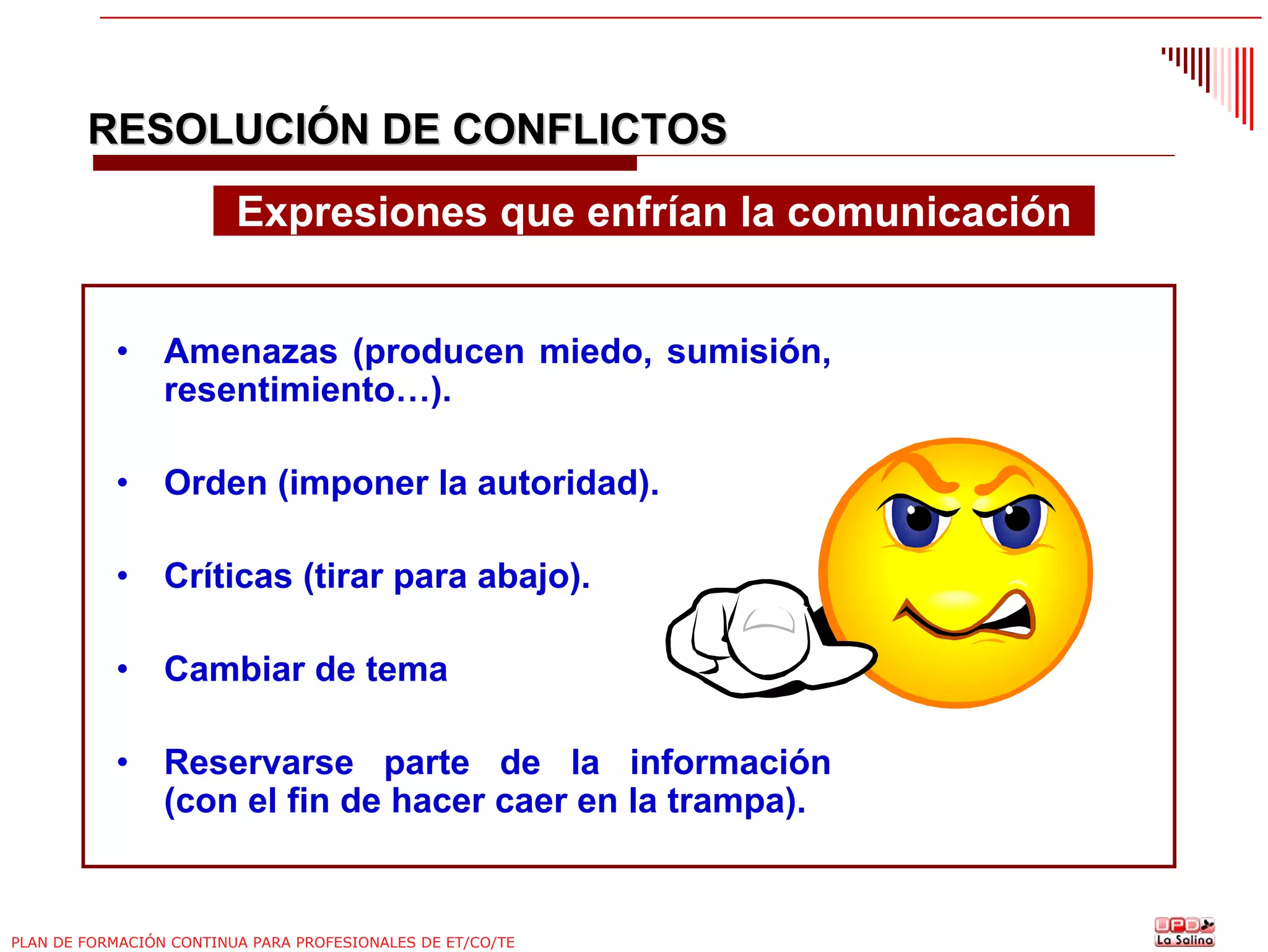 RESOLUCIÓN DE CONFLICTOS
Expresiones que enfrían la comunicación
•

Amenazas (producen miedo, sumisión,
resentimiento…).

•

Orden (imponer la autoridad).

•

Críticas (tirar para abajo).

•

Cambiar de tema

•

Reservarse parte de la información
(con el fin de hacer caer en la trampa).

PLAN DE FORMACIÓN CONTINUA PARA PROFESIONALES DE ET/CO/TE

 