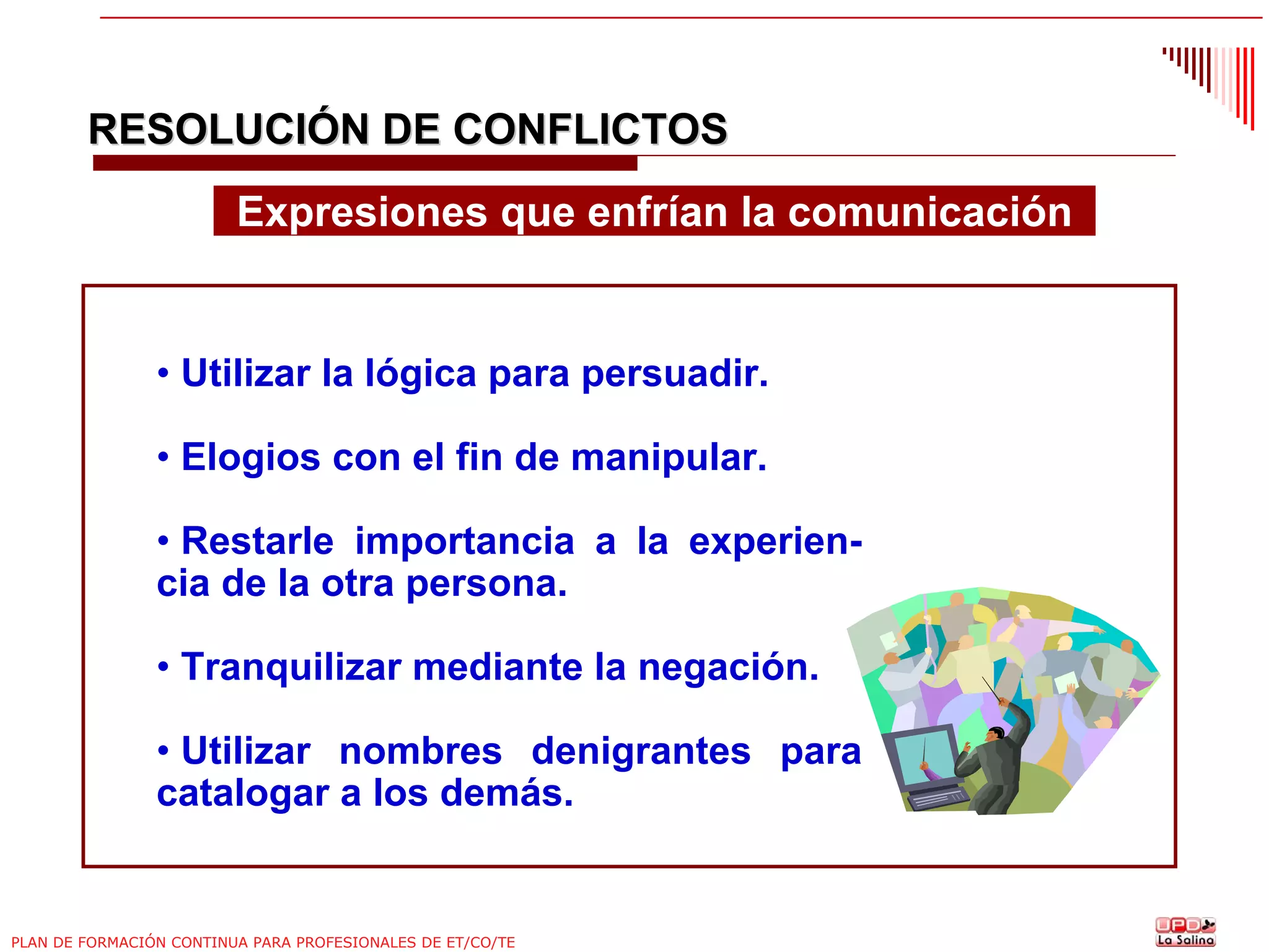 RESOLUCIÓN DE CONFLICTOS
Expresiones que enfrían la comunicación

• Utilizar la lógica para persuadir.
• Elogios con el fin de manipular.
• Restarle importancia a la experiencia de la otra persona.
• Tranquilizar mediante la negación.
• Utilizar nombres denigrantes para
catalogar a los demás.

PLAN DE FORMACIÓN CONTINUA PARA PROFESIONALES DE ET/CO/TE

 
