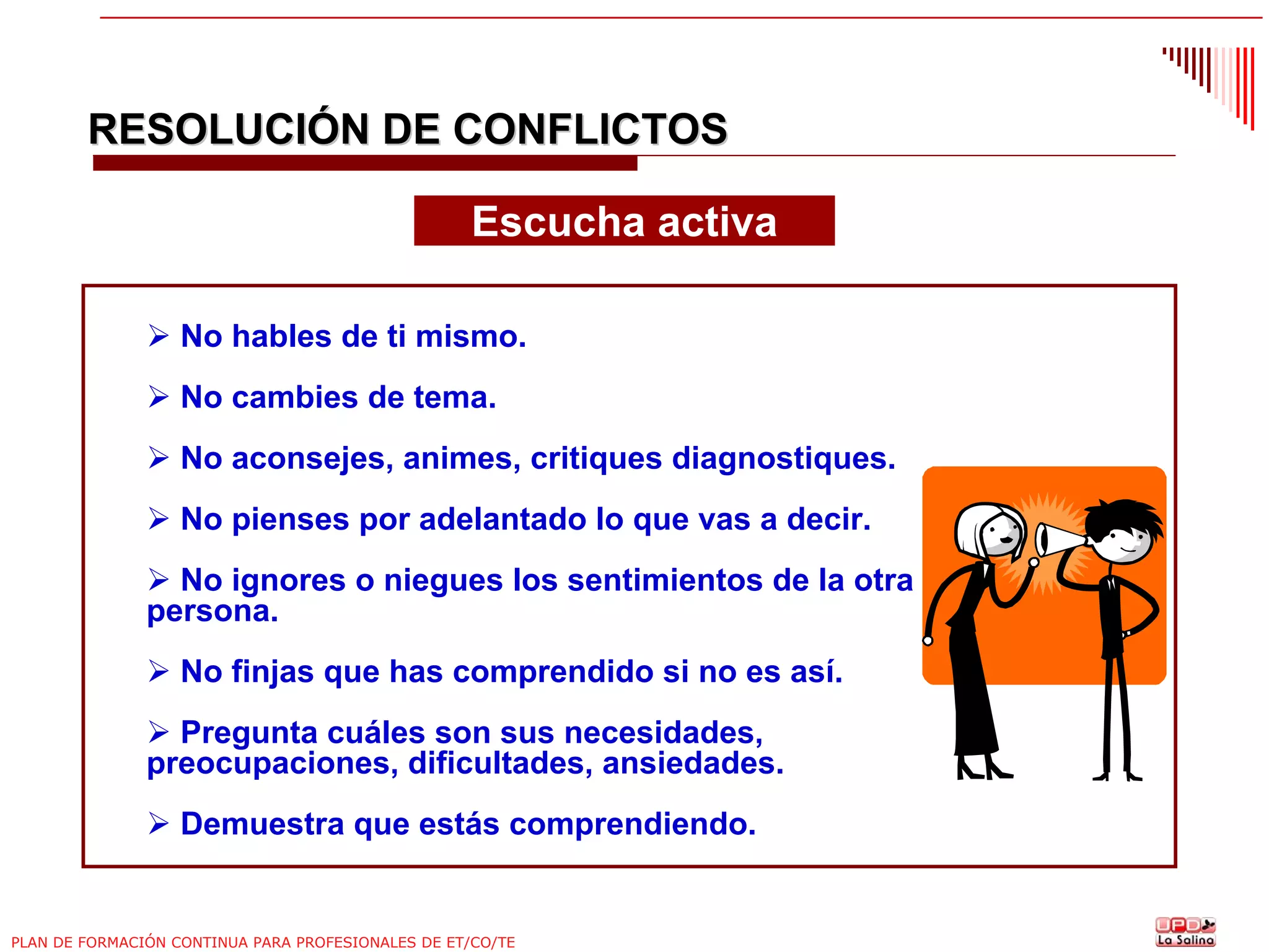 RESOLUCIÓN DE CONFLICTOS
Escucha activa
No hables de ti mismo.
No cambies de tema.
No aconsejes, animes, critiques diagnostiques.
No pienses por adelantado lo que vas a decir.
No ignores o niegues los sentimientos de la otra
persona.
No finjas que has comprendido si no es así.
Pregunta cuáles son sus necesidades,
preocupaciones, dificultades, ansiedades.
Demuestra que estás comprendiendo.

PLAN DE FORMACIÓN CONTINUA PARA PROFESIONALES DE ET/CO/TE

 