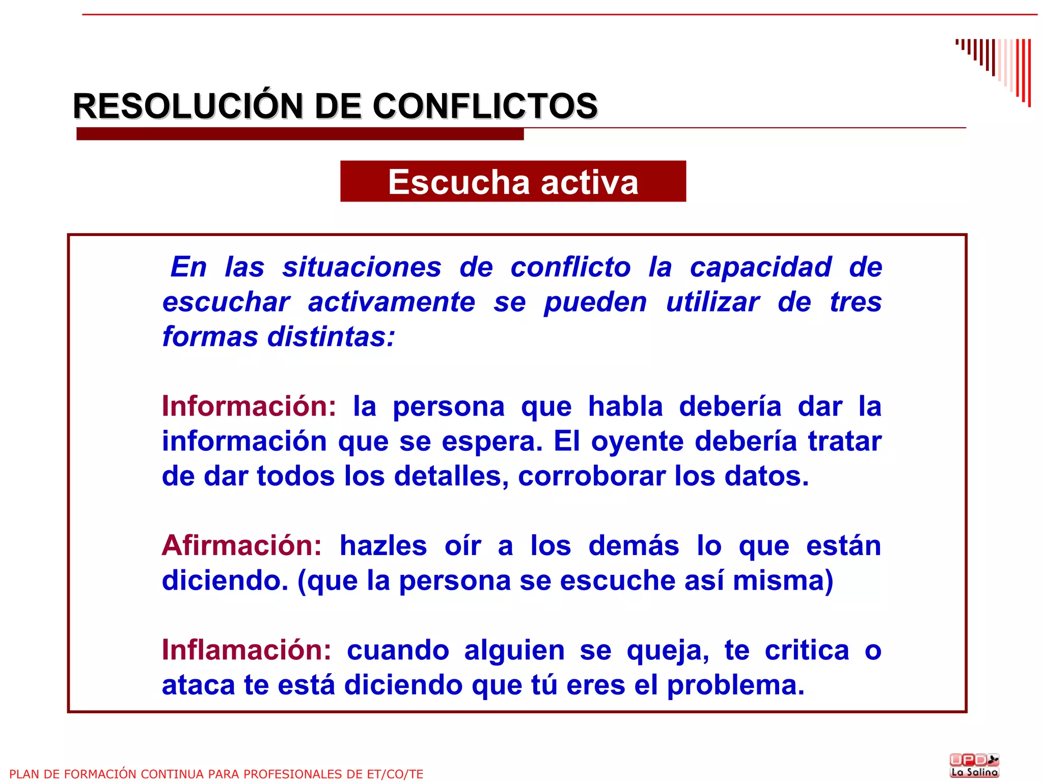 RESOLUCIÓN DE CONFLICTOS
Escucha activa
En las situaciones de conflicto la capacidad de
escuchar activamente se pueden utilizar de tres
formas distintas:
Información: la persona que habla debería dar la
información que se espera. El oyente debería tratar
de dar todos los detalles, corroborar los datos.
Afirmación: hazles oír a los demás lo que están
diciendo. (que la persona se escuche así misma)
Inflamación: cuando alguien se queja, te critica o
ataca te está diciendo que tú eres el problema.
PLAN DE FORMACIÓN CONTINUA PARA PROFESIONALES DE ET/CO/TE

 