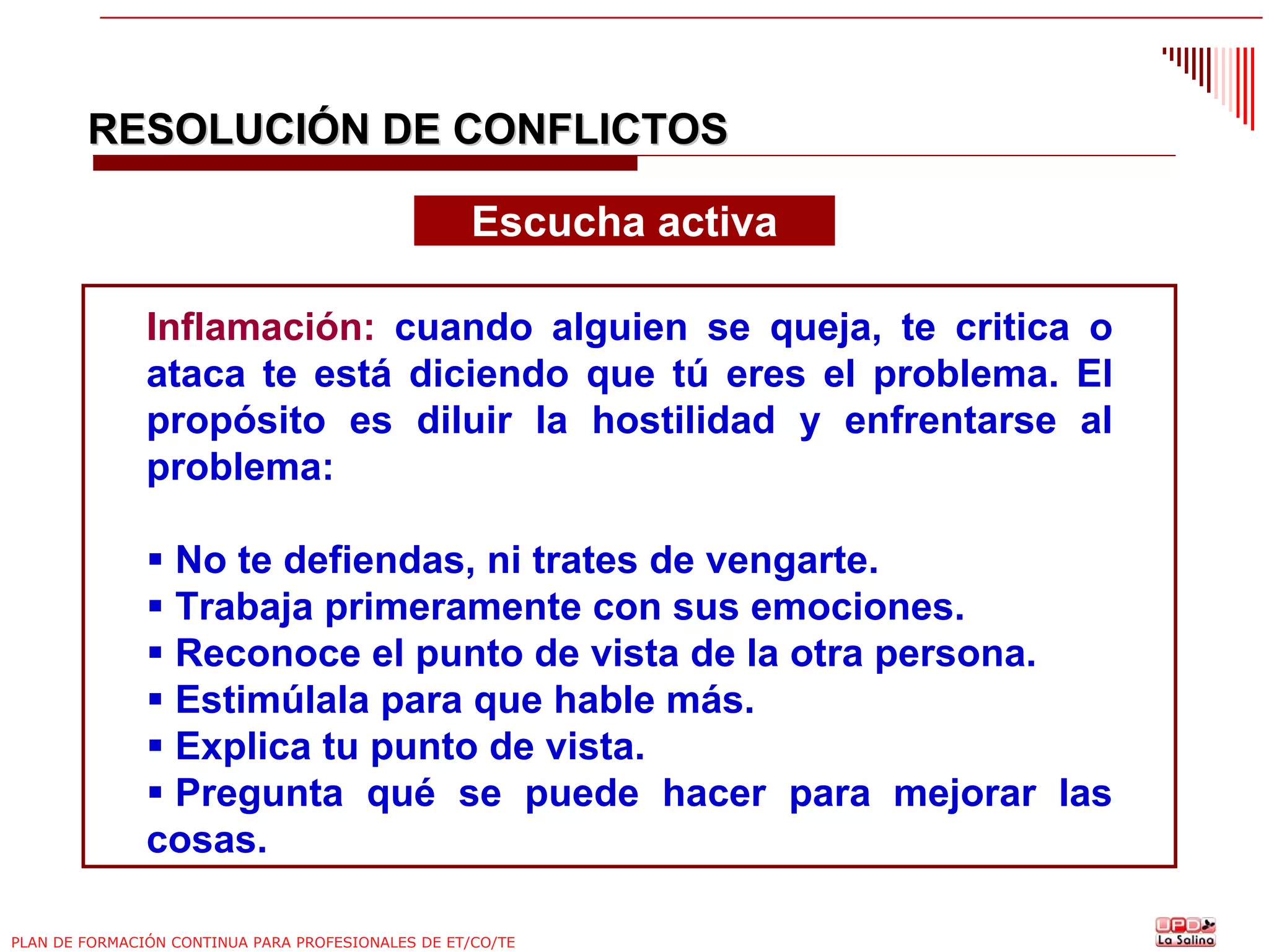 RESOLUCIÓN DE CONFLICTOS
Escucha activa
Inflamación: cuando alguien se queja, te critica o
ataca te está diciendo que tú eres el problema. El
propósito es diluir la hostilidad y enfrentarse al
problema:
No te defiendas, ni trates de vengarte.
Trabaja primeramente con sus emociones.
Reconoce el punto de vista de la otra persona.
Estimúlala para que hable más.
Explica tu punto de vista.
Pregunta qué se puede hacer para mejorar las
cosas.
PLAN DE FORMACIÓN CONTINUA PARA PROFESIONALES DE ET/CO/TE

 