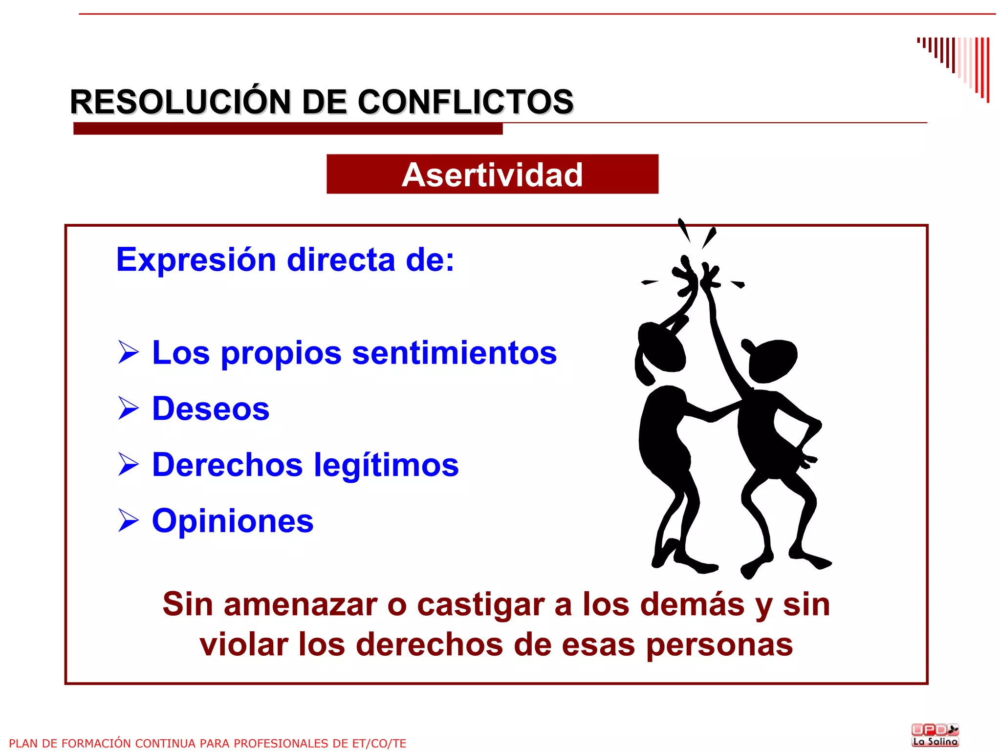 RESOLUCIÓN DE CONFLICTOS
Asertividad
Expresión directa de:
Los propios sentimientos
Deseos
Derechos legítimos
Opiniones
Sin amenazar o castigar a los demás y sin
violar los derechos de esas personas
PLAN DE FORMACIÓN CONTINUA PARA PROFESIONALES DE ET/CO/TE

 