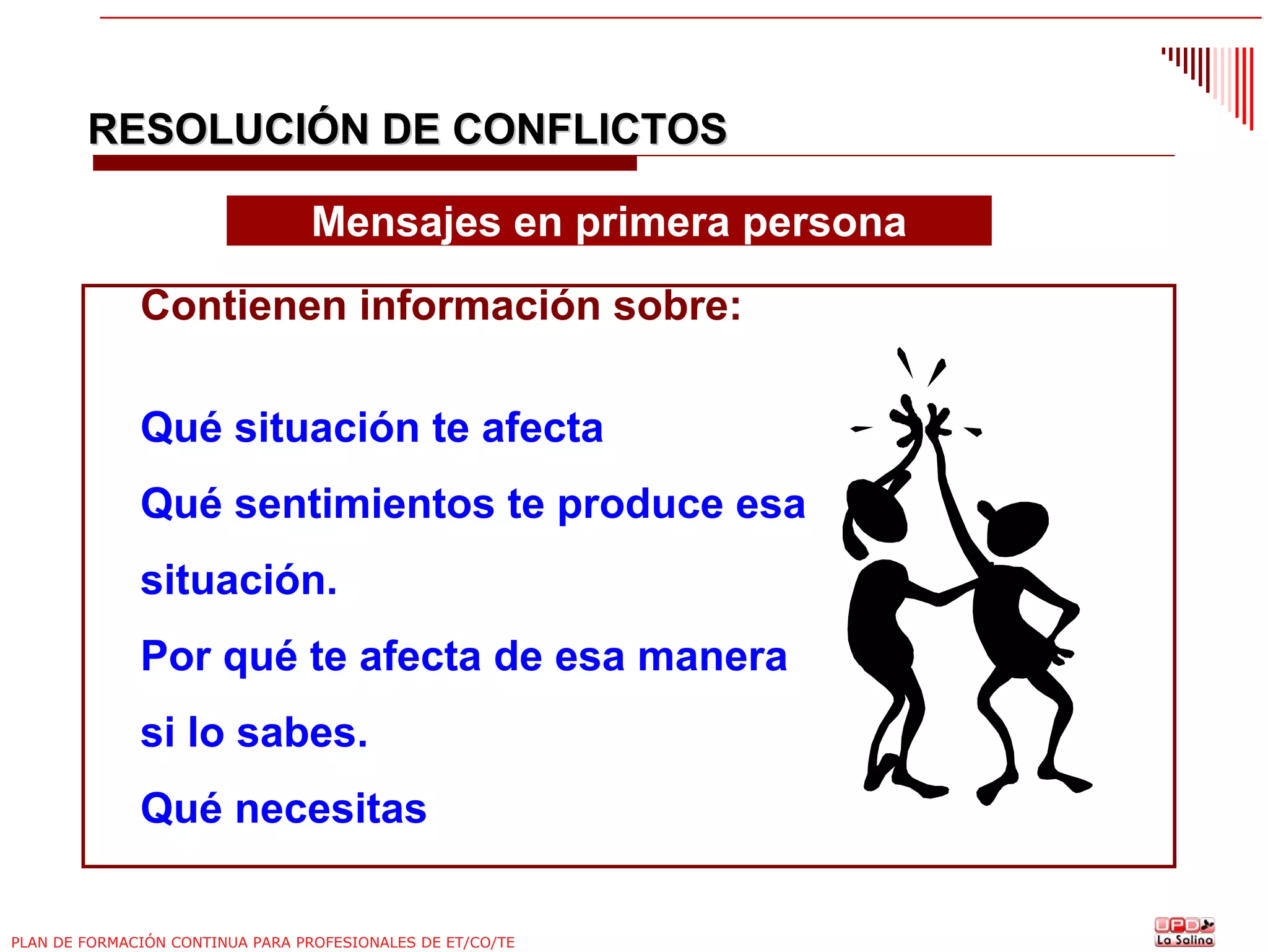RESOLUCIÓN DE CONFLICTOS
Mensajes en primera persona
Contienen información sobre:
Qué situación te afecta
Qué sentimientos te produce esa
situación.
Por qué te afecta de esa manera
si lo sabes.
Qué necesitas
PLAN DE FORMACIÓN CONTINUA PARA PROFESIONALES DE ET/CO/TE

 