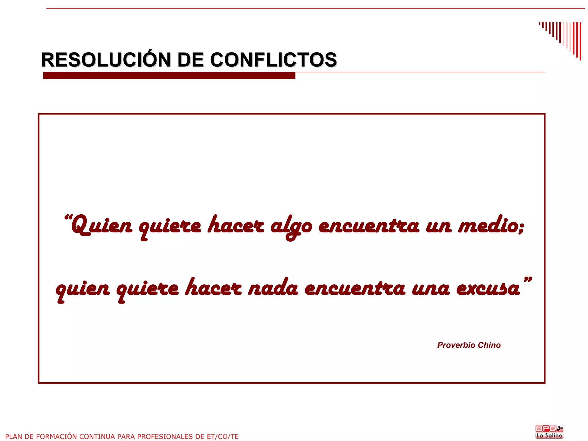 RESOLUCIÓN DE CONFLICTOS

“Quien quiere hacer algo encuentra un medio;
quien quiere hacer nada encuentra una excusa”
Proverbio Chino

PLAN DE FORMACIÓN CONTINUA PARA PROFESIONALES DE ET/CO/TE

 