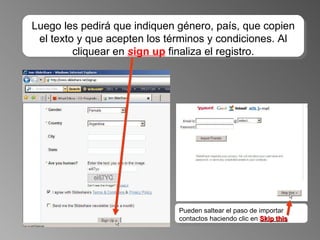 Luego les pedirá que indiquen género, país, que copien el texto y que acepten los términos y condiciones. Al cliquear en  s ign up  finaliza el registro. Pueden saltear el paso de importar contactos haciendo clic en  Skip this 