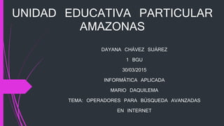 UNIDAD EDUCATIVA PARTICULAR
AMAZONAS
DAYANA CHÁVEZ SUÁREZ
1 BGU
30/03/2015
INFORMÁTICA APLICADA
MARIO DAQUILEMA
TEMA: OPERADORES PARA BÚSQUEDA AVANZADAS
EN INTERNET
 