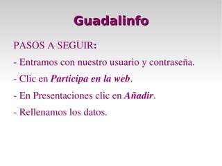 Guadalinfo PASOS A SEGUIR : - Entramos con nuestro usuario y contraseña. - Clic en  Participa en la web . - En Presentaciones clic en  Añadir . - Rellenamos los datos. 