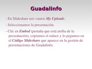 Guadalinfo - En Slideshare nos vamos  My Uploads . - Seleccionamos la presentación. - Clic en  Embed  (pestaña que está arriba de la presentación), copiamos el enlace y lo pegamos en el  Código Slideshare  que aparece en la gestión de presentaciones de Guadalinfo. 