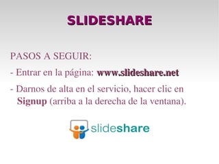SLIDESHARE PASOS A SEGUIR: - Entrar en la página:  www.slideshare.net - Darnos de alta en el servicio, hacer clic en  Signup  (arriba a la derecha de la ventana). 