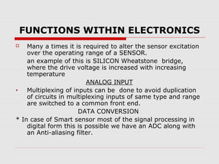FUNCTIONS WITHIN ELECTRONICS
   Many a times it is required to alter the sensor excitation
    over the operating range of a SENSOR.
    an example of this is SILICON Wheatstone bridge,
    where the drive voltage is increased with increasing
    temperature
                         ANALOG INPUT
•   Multiplexing of inputs can be done to avoid duplication
    of circuits in multiplexing inputs of same type and range
    are switched to a common front end.
                      DATA CONVERSION
* In case of Smart sensor most of the signal processing in
    digital form this is possible we have an ADC along with
    an Anti-aliasing filter.
 