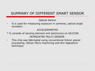 SUMMARY OF DIFFERENT SMART SENSOR
                            Optical Sensor
•    It is used for measuring exposure in cameras, optical angle
     encoders
                           ACCELEROMETER
* It consists of sensing element and electronics on SILICON
                     INTREGATED MULTI SENSOR
•    This chip was fabricated using conventional Silicon planer
     processing, Silicon Micro machining and thin deposition
     technique.
 
