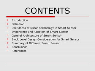 CONTENTS
   Introduction
   Definition
   Usefulness of silicon technology in Smart Sensor
   Importance and Adoption of Smart Sensor
   General Architecture of Smart Sensor
   Block Level Design Consideration for Smart Sensor
   Summary of Different Smart Sensor
   Conclusions
   References
 