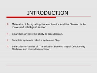 INTRODUCTION
   Main aim of Integrating the electronics and the Sensor is to
    make and intelligent sensor.

   Smart Sensor have the ability to take decision.

   Complete system is called a system on Chip.

   Smart Sensor consist of Transduction Element, Signal Conditioning
    Electronic and controller/processor.
 