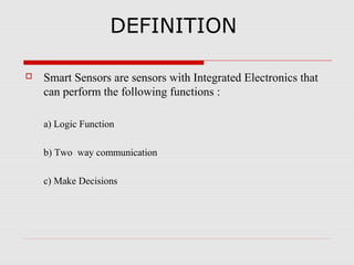 DEFINITION

   Smart Sensors are sensors with Integrated Electronics that
    can perform the following functions :

    a) Logic Function

    b) Two way communication

    c) Make Decisions
 
