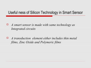 Useful ness of Silicon Technology in Smart Sensor

   A smart sensor is made with same technology as
    Integrated circuits

   A transduction element either includes thin metal
    films, Zinc Oxide and Polymeric films
 