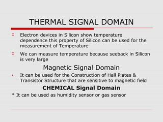 THERMAL SIGNAL DOMAIN
   Electron devices in Silicon show temperature
    dependence this property of Silicon can be used for the
    measurement of Temperature
   We can measure temperature because seeback in Silicon
    is very large
              Magnetic Signal Domain
•   It can be used for the Construction of Hall Plates &
    Transistor Structure that are sensitive to magnetic field
              CHEMICAL Signal Domain
* It can be used as humidity sensor or gas sensor
 