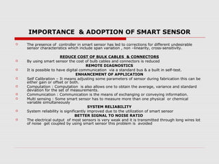 IMPORTANCE & ADOPTION OF SMART SENSOR
   The presence of controller in smart sensor has led to corrections for different undesirable
    sensor characteristics which include span variation , non –linearity, cross-sensitivity.

                        REDUCE COST OF BULK CABLES & CONNECTORS
   By using smart sensor the cost of bulb cables and connectors is reduced
                                       REMOTE DIAGNOSTICS
   It is possible to have digital communication via a standard bus & a built in self-test.
                                 ENHANCEMENT OF APPLICATION
   Self Calibration – It means adjusting some parameters of sensor during fabrication this can be
    either gain or offset or both.
   Computation : Computation is also allows one to obtain the average, variance and standard
    deviation for the set of measurements.
   Communication : Communication is the means of exchanging or conveying information.
   Multi sensing : Some smart sensor has to measure more than one physical or chemical
    variable simultaneously
                                        SYSTEM RELIABILITY
   System reliability is significantly improved due to the utilization of smart sensor
                                 BETTER SIGNAL TO NOISE RATIO
   The electrical output of most sensors is very weak and it is transmitted through long wires lot
    of noise get coupled by using smart sensor this problem is avoided
 
