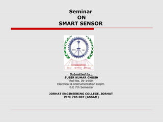 Seminar
          ON
     SMART SENSOR




              Submitted by :
          SUBIR KUMAR GHOSH
              Roll No. IN-14/04
    Electrical & Instrumentation Deptt.
              B.E 7th Semester

JORHAT ENGINEERING COLLEGE, JORHAT
        PIN: 785 007 (ASSAM)
 
