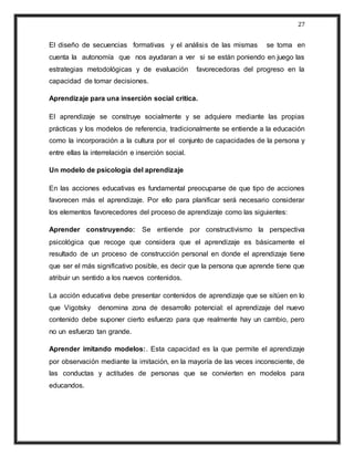 27
El diseño de secuencias formativas y el análisis de las mismas se toma en
cuenta la autonomía que nos ayudaran a ver si se están poniendo en juego las
estrategias metodológicas y de evaluación favorecedoras del progreso en la
capacidad de tomar decisiones.
Aprendizaje para una inserción social critica.
El aprendizaje se construye socialmente y se adquiere mediante las propias
prácticas y los modelos de referencia, tradicionalmente se entiende a la educación
como la incorporación a la cultura por el conjunto de capacidades de la persona y
entre ellas la interrelación e inserción social.
Un modelo de psicología del aprendizaje
En las acciones educativas es fundamental preocuparse de que tipo de acciones
favorecen más el aprendizaje. Por ello para planificar será necesario considerar
los elementos favorecedores del proceso de aprendizaje como las siguientes:
Aprender construyendo: Se entiende por constructivismo la perspectiva
psicológica que recoge que considera que el aprendizaje es básicamente el
resultado de un proceso de construcción personal en donde el aprendizaje tiene
que ser el más significativo posible, es decir que la persona que aprende tiene que
atribuir un sentido a los nuevos contenidos.
La acción educativa debe presentar contenidos de aprendizaje que se sitúen en lo
que Vigotsky denomina zona de desarrollo potencial: el aprendizaje del nuevo
contenido debe suponer cierto esfuerzo para que realmente hay un cambio, pero
no un esfuerzo tan grande.
Aprender imitando modelos:. Esta capacidad es la que permite el aprendizaje
por observación mediante la imitación, en la mayoría de las veces inconsciente, de
las conductas y actitudes de personas que se convierten en modelos para
educandos.
 