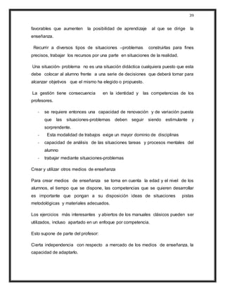 39
favorables que aumenten la posibilidad de aprendizaje al que se dirige la
enseñanza.
Recurrir a diversos tipos de situaciones –problemas construirlas para fines
precisos, trabajar los recursos por una parte en situaciones de la realidad.
Una situación- problema no es una situación didáctica cualquiera puesto que esta
debe colocar al alumno frente a una serie de decisiones que deberá tomar para
alcanzar objetivos que el mismo ha elegido o propuesto.
La gestión tiene consecuencia en la identidad y las competencias de los
profesores.
- se requiere entonces una capacidad de renovación y de variación puesta
que las situaciones-problemas deben seguir siendo estimulante y
sorprendente.
- Esta modalidad de trabajos exige un mayor dominio de disciplinas
- capacidad de análisis de las situaciones tareas y procesos mentales del
alumno
- trabajar mediante situaciones-problemas
Crear y utilizar otros medios de enseñanza
Para crear medios de enseñanza se toma en cuenta la edad y el nivel de los
alumnos, el tiempo que se dispone, las competencias que se quieren desarrollar
es importante que pongan a su disposición ideas de situaciones pistas
metodológicas y materiales adecuados.
Los ejercicios más interesantes y abiertos de los manuales clásicos pueden ser
utilizados, incluso apartado en un enfoque por competencia.
Esto supone de parte del profesor:
Cierta independencia con respecto a mercado de los medios de enseñanza, la
capacidad de adaptarlo.
 