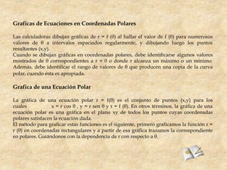 Graficas de Ecuaciones en Coordenadas Polares

Las calculadoras dibujan gráficas de r = f (θ) al hallar el valor de f (θ) para numerosos
valores de θ a intervalos espaciados regularmente, y dibujando luego los puntos
resultantes (x,y).
Cuando se dibujan gráficas en coordenadas polares, debe identificarse algunos valores
mostrados de θ correspondientes a r = 0 o donde r alcanza un máximo o un mínimo.
Además, debe identificar el rango de valores de θ que producen una copia de la curva
polar, cuando ésta es apropiada.

Grafica de una Ecuación Polar

La gráfica de una ecuación polar r = f(θ) es el conjunto de puntos (x,y) para los
cuales            x = r cos θ , y = r sen θ y r = f (θ). En otros términos, la gráfica de una
ecuación polar es una gráfica en el plano xy de todos los puntos cuyas coordenadas
polares satisfacen la ecuación dada.
El método para graficar estas funciones es el siguiente, primero graficamos la función r =
r (θ) en coordenadas rectangulares y a partir de esa gráfica trazamos la correspondiente
en polares. Guiándonos con la dependencia de r con respecto a θ.
 