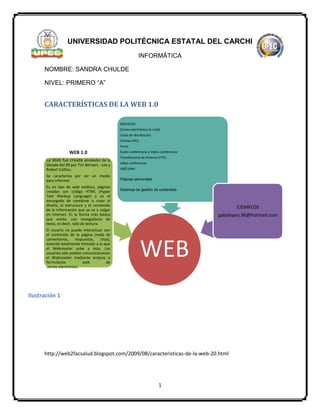 1
UNIVERSIDAD POLITÉCNICA ESTATAL DEL CARCHI
INFORMÁTICA
NOMBRE: SANDRA CHULDE
NIVEL: PRIMERO “A”
CARACTERÍSTICAS DE LA WEB 1.0
http://web2facsalud.blogspot.com/2009/08/caracteristicas-de-la-web-20.html
WEB
WEB 1.0
La Web fue creada alrededor de la
década del 90 por Tim Berners - Lee y
Robert Cailliau
Se caracteriza por ser un medio
para informar
Es un tipo de web estática, páginas
creadas con código HTML (Hyper
Text Markup Language) y es el
encargado de coordinar o crear el
diseño, la estructura y el contenido
de la información que se va a colgar
en Internet. Es la forma más básica
que existe, con navegadores de
texto, es decir, sólo de lectura.
El usuario no puede interactuar con
el contenido de la página (nada de
comentarios, respuestas, citas),
estando totalmente limitado a lo que
el Webmaster sube a ésta. Los
usuarios sólo podían comunicarsecon
el Webmaster mediante enlaces o
formularios web de
correo electrónico.
SERVICIOS
Correo electrónico (e-mail)
Listas de distribución
Charlas (IRC)
Foros
Audio conferencia y Video conferencia
Transferencia de ficheros (FTP)
video conferencia
mp3.com
Páginas personales
Sistemas de gestión de contenidos
EJEMPLOS
gabylopez.96@hotmail.com
Ilustración 1
 