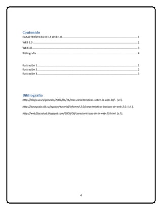 4
Contenido
CARACTERÍSTICAS DE LA WEB 1.0....................................................................................................... 1
WEB 2.0............................................................................................................................................... 2
WEB3.0................................................................................................................................................ 3
Bibliografía .......................................................................................................................................... 4
Ilustración 1......................................................................................................................................... 1
Ilustración 2......................................................................................................................................... 2
Ilustración 3......................................................................................................................................... 3
Bibliografía
http://blogs.ua.es/gonzalo/2009/04/16/mas-caracteristicas-sobre-la-web-30/ . (s.f.).
http://bvsayuda.sld.cu/ayudas/tutorial/infomed-2.0/caracteristicas-basicas-de-web-2.0. (s.f.).
http://web2facsalud.blogspot.com/2009/08/caracteristicas-de-la-web-20.html. (s.f.).
 
