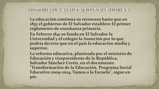  La educación continúa su retroceso hasta que en
1832 el gobierno de El Salvador establece El primer
reglamento de enseñanza primaria.
 En Febrero 1841 se funda en El Salvador la
Universidad y el colegio la Asunción por lo que
podría decirse que en el país la educación media y
superior.
 La reforma educativa, planteada por el ministro de
Educación y vicepresidente de la República,
Salvador Sánchez Cerén, en el documento
"Transformación de la Educación. Programa Social
Educativo 2009-2014, Vamos a la Escuela", sigue en
pie.
 