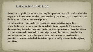  Pensar una política educativa implica pensar más allá de las simples
especulaciones temporales, eventuales y peor aún, circunstanciales
de la educación, tanto en el plano.
 La educación resulta de los procesos acumulativos que las
sociedades ostentan durante sus distintas etapas de formación,
desarrollo y transformación, en tal caso, el pensamiento educativo
se transforma de acuerdo a las exigencias y formas de producir el
mundo, aunque desde luego, de acuerdo a las circunstancias
propias de cada sociedad, teórico, epistemológico, metodológico y
político.
 