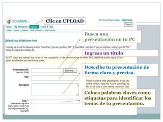Clic en UPLOAD

                 Busca una
                 presentación en tu PC


                 Ingresa un título


                 Describe tu presentación de
                 forma clara y precisa.



                 Coloca palabras claves como
                 etiquetas para identificar los
                 temas de tu presentación.
 